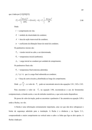 69
que é dada por [12][20][22]:
T0
3
T 0
2
[EA p f
2
l
2
24T0
2
EA f −0−T f
]=
EA p0 l
2
24
3.90
Onde:
l = comprimento do vão;
E = módulo de elasticidade do condutor;
A = área da seção transversal do condutor;
 = coeficiente de dilatação linear do metal do condutor;
Os parâmetros iniciais são:
T0 = tensão inicial no cabo, a ser determinada;
0 = temperatura inicial (ambiente);
p0 = carga inicial no condutor por unidade de comprimento;
Os parâmetros finais são:
 f = temperatura final (máxima admitida);
p f = p0q que é a carga final submetida ao condutor;
q = força de curto-circuito q distribuída ao longo do comprimento.
Onde q=
Fe
l
e o valor de Fe pode ser encontrado através das equações 3.81, 3.82 e 3.83.
Para encontrar o valor de T0 na equação 3.90, recomenda-se o uso de ferramentas
computacionais, evitando assim, o uso de métodos numéricos, o que seria muito dispendioso.
De posse do valor da tração, pode-se encontrar o parâmetro C da catenária na equação 3.89 e
então a flecha y no vão.
A flecha é uma informação extramamente importante, uma vez que não deve ultrapassar o
limite de segurança admitido para a instalação. A flecha é a distância y na figura 3.11,
compreendendo o maior comprimento na vertical entre o cabo e a linha que liga os dois apoios. A
flecha é dada por:
 