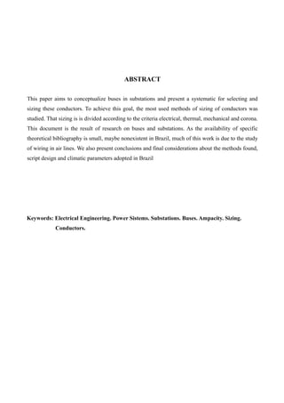 ABSTRACT
This paper aims to conceptualize buses in substations and present a systematic for selecting and
sizing these conductors. To achieve this goal, the most used methods of sizing of conductors was
studied. That sizing is is divided according to the criteria electrical, thermal, mechanical and corona.
This document is the result of research on buses and substations. As the availability of specific
theoretical bibliography is small, maybe nonexistent in Brazil, much of this work is due to the study
of wiring in air lines. We also present conclusions and final considerations about the methods found,
script design and climatic parameters adopted in Brazil
Keywords: Electrical Engineering. Power Sistems. Substations. Buses. Ampacity. Sizing.
Conductors.
 
