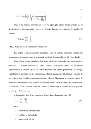 70
y=C
[coshh'
2C −1
]
1

v'
2Csinh h'
2C 
2
3.91
Onde h' é a projeção horizontal do vão e v' é a projeção vertical do vão. Quando não há
desnível entre os pontos de apoio, v' será zero e h' será a distância entre os pontos. A equação 3.87
torna-se:
y=C
[cosh h'
2C−1
] 3.92
3.3.3. DIMENSIONAMENTO ESTÁTICO DOS BARRAMENTOS
Este critério de dimensionamento, fundamenta-se em verificar se o barramento escolhido não
apresenta uma frequência própria de ressonância próxima à frequência da rede (60 Hz no Brasil).
Um condutor, quando apoiado em dois pontos relativamente afastados, está sempre sujeito a
oscilações e vibrações causadas por vários fatores. Esses fatores podem ser de origem
eletrodinâmica e também devido ao vento. Enquanto em regime permanente, os esforços
eletrodinâmicos que atuam sobre o barramento, são de grandeza desprezível, durante a ocorrência de
um curto-circuito, os esforços aumentam consideravelmente. No caso de a frequência própria de
ressonância do barramento estar próxima da frequência elétrica da instalação ou dos seus múltiplos,
as oscilações poderão crescer acima dos limites de estabilidade do sistema. Convém portanto
garantir que tal não acontece.
A frequência própria de um barramento rígido é dada pela equação geral [12]:
f p=
1
2
2 l
2
EJ
m
3.93
Onde:
l = comprimento do barramento;
E = módulo de elasticidade;
J = momento de inércia;
 