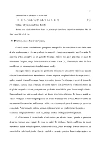 73
Sendo assim, os valores a se evitar são:
[ f −0,1 f ; f 0,1 f ]∪[2f −0,2 f ⋅2 f ; 2 f 0,4 f ] 3.95
Onde f é a frequência elétrica da rede.
Para a rede elétrica brasileira, de 60 Hz, temos que os valores a se evitar estão entre 54 e 66
Hz e entre 100 e 140 Hz.
3.4 DIMENSIONAMENTO SOB EFEITO CORONA
O efeito corona é um fenômeno que aparece na superfície dos condutores de uma linha aérea
de alta tensão quando o valor do gradiente de potencial existente nesse condutor excede o valor do
gradiente crítico disruptivo do ar, gerando descargas elétricas nos gases presentes ao redor do
barramento. Em geral, atinge linhas com tensão acima de 110kV [24]. Normalmente não é um fator
considerado em barramentos rígidos abaixo desta tensão.
Descargas elétricas em gases são geralmente iniciadas por um campo elétrico que acelera
elétrons livres nele existentes. Quando esses elétrons adquirem energia suficiente do campo elétrico,
podem produzir novos elétrons por choque com outros átomos. É o chamado processo de ionização
por impacto. Durante a sua aceleração no campo elétrico, cada elétron livre colide com átomos de
oxigênio, nitrogênio e outros gases presentes, perdendo, nessa colisão, parte de sua energia cinética.
Ocasionalmente um elétron pode atingir um átomo com força suficiente, de forma a excitá-lo.
Nessas condições, o átomo atingido passa a um estado de energia mais elevado. O estado orbital de
um ou mais elétrons muda e o elétron que colidiu com o átomo perde parte de sua energia, para criar
esse estado. Posteriormente, o átomo atingido pode reverter ao seu estado inicial, liberando o
excesso de energia em forma de calor, luz, energia acustica e radiações eletromagnéticas.
O efeito corona é caracterizado primeiramente por efeitos visuais, quando as pequenas
descargas formam uma espécie de coroa ao redor do condutor. Depois problemas de maior
importância podem também aparecer, como ruido audível, perda de energia elétrica (em linhas de
transmissão), rádio interferência, vibrações mecânicas e reações químicas. Essas reações ocorrem no
 