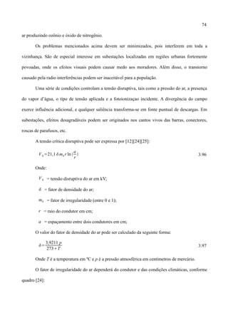 74
ar produzindo ozônio e óxido de nitrogênio.
Os problemas mencionados acima devem ser minimizados, pois interferem em toda a
vizinhança. São de especial interesse em subestações localizadas em regiões urbanas fortemente
povoadas, onde os efeitos visuais podem causar medo aos moradores. Além disso, o transtorno
causado pela radio interferências podem ser inaceitável para a população.
Uma série de condições controlam a tensão disruptiva, tais como a pressão do ar, a presença
do vapor d’água, o tipo de tensão aplicada e a fotoionizaçao incidente. A divergência do campo
exerce influência adicional, e qualquer saliência transforma-se em fonte puntual de descargas. Em
subestações, efeitos desagradáveis podem ser originados nos cantos vivos das barras, conectores,
roscas de parafusos, etc.
A tensão crítica disruptiva pode ser expressa por [12][24][25]:
V0=21,1m0 r ln 
a
r
 3.96
Onde:
V0 = tensão disruptiva do ar em kV;
 = fator de densidade do ar;
m0 = fator de irregularidade (entre 0 e 1);
r = raio do condutor em cm;
a = espaçamento entre dois condutores em cm;
O valor do fator de densidade do ar pode ser calculado da seguinte forma:
=
3,9211 p
273T
3.97
Onde T é a temperatura em ºC e p é a pressão atmosférica em centímetros de mercúrio.
O fator de irregularidade do ar dependerá do condutor e das condições climáticas, conforme
quadro [24]:
 