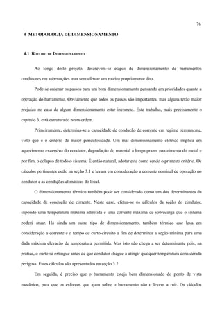 76
4 METODOLOGIA DE DIMENSIONAMENTO
4.1 ROTEIRO DE DIMENSIONAMENTO
Ao longo deste projeto, descrevem-se etapas de dimensionamento de barramentos
condutores em subestações mas sem efetuar um roteiro propriamente dito.
Pode-se ordenar os passos para um bom dimensionamento pensando em prioridades quanto a
operação do barramento. Obviamente que todos os passos são importantes, mas alguns terão maior
prejuízo no caso de algum dimensionamento estar incorreto. Este trabalho, mais precisamente o
capítulo 3, está estruturado nesta ordem.
Primeiramente, determina-se a capacidade de condução de corrente em regime permanente,
visto que é o critério de maior periculosidade. Um mal dimensionamento elétrico implica em
aquecimento excessivo do condutor, degradação do material a longo prazo, recozimento do metal e
por fim, o colapso de todo o sistema. É então natural, adotar este como sendo o primeiro critério. Os
cálculos pertinentes estão na seção 3.1 e levam em consideração a corrente nominal de operação no
condutor e as condições climáticas do local.
O dimensionamento térmico também pode ser considerado como um dos determinantes da
capacidade de condução de corrente. Neste caso, efetua-se os cálculos da seção do condutor,
supondo uma temperatura máxima admitida e uma corrente máxima de sobrecarga que o sistema
poderá atuar. Há ainda um outro tipo de dimensionamento, também térmico que leva em
consideração a corrente e o tempo de curto-circuito a fim de determinar a seção mínima para uma
dada máxima elevação de temperatura permitida. Mas isto não chega a ser determinante pois, na
prática, o curto se extingue antes de que condutor chegue a atingir qualquer temperatura considerada
perigosa. Estes cálculos são apresentados na seção 3.2.
Em seguida, é preciso que o barramento esteja bem dimensionado do ponto de vista
mecânico, para que os esforços que ajam sobre o barramento não o levem a ruir. Os cálculos
 