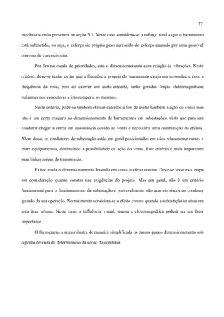 77
mecânicos estão presentes na seção 3.3. Neste caso considera-se o esforço total a que o barramento
está submetido, ou seja, o esforço do próprio peso acrescido do esforço causado por uma possível
corrente de curto-circuito.
Por fim na escala de prioridades, está o dimensionamento com relação às vibrações. Neste
critério, deve-se tentar evitar que a frequência própria do barramento esteja em ressonância com a
frequência da rede, pois ao ocorrer um curto-circuito, serão geradas forças eletromagnéticas
pulsantes nos condutores e isto romperia os mesmos.
Neste critério, pode-se também efetuar cálculos a fim de evitar também a ação do vento mas
isto é um certo exagero no dimensionamento de barramentos em subestações, visto que para um
condutor chegar a entrar em ressonância devido ao vento é necessária uma combinação de efeitos.
Além disso, os condutores de subestação estão em geral posicionados em vãos relatamente curtos e
entre equipamentos, diminuindo a possibilidade de ação do vento. Este critério é mais importante
para linhas aéreas de transmissão.
Existe ainda o dimensionamento levando em conta o efeito corona. Deve-se levar esta etapa
em consideração quanto constar nas exigências do projeto. Mas em geral, não é um critério
fundamental para o funcionamento da subestação e provavelmente não acarrete riscos ao condutor
quando da sua operação. Normalmente considera-se o efeito corona quando a subestação se situa em
uma área urbana. Neste caso, a influência visual, sonora e eletromagnética poderá ser um fator
importante.
O fluxograma a seguir ilustra de maneira simplificada os passos para o dimensionamento sob
o ponto de vista da determinação da seção do condutor.
 