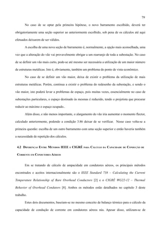 79
No caso de se optar pela primeira hipótese, o novo barramento escolhido, deverá ter
obrigatoriamente uma seção superior ao anteriormente escolhido, sob pena de os cálculos até aqui
efetuados deixarem de ser válidos.
A escolha de uma nova seção de barramento é, normalmente, a opção mais aconselhada, uma
vez que a alteração do vão vai provavelmente obrigar a um rearranjo de toda a subestação. No caso
de se definir um vão mais curto, pode-se até mesmo ser necessária a utilização de um maior número
de estruturas metálicas. Isto é, obviamente, também um problema do ponto de vista econômico.
No caso de se definir um vão maior, deixa de existir o problema da utilização de mais
estruturas metálicas. Porém, continua a existir o problema do redesenho da subestação, e sendo o
vão maior, isto poderá levar a problemas de espaço, pois muitas vezes, essencialmente no caso de
subestações particulares, o espaço destinado às mesmas é reduzido, tendo o projetista que procurar
reduzir ao máximo o espaço ocupado..
Além disso, e não menos importante, o alargamento do vão iria aumentar o momento flector,
calculado anteriormente, podendo a condição 3.86 deixar de se verificar. Nesse caso volta-se a
primeira questão: escolha de um outro barramento com uma seção superior e então haveria também
a necessidade de repetição dos cálculos.
4.2 DIFERENÇAS ENTRE MÉTODOS IEEE E CIGRÉ PARA CÁLCULO DA CAPACIDADE DE CONDUÇÃO DE
CORRENTE EM CONDUTORES AÉREOS
Em se tratando de cálculo de ampacidade em condutores aéreos, os principais métodos
encontrados e aceitos internacionalmente são o IEEE Standard 738 – Calculating the Current
Temperature Relationship of Bare Overhead Conductors [2] e o CIGRÉ WG22-12 – Thermal
Behavior of Overhead Condutors [8]. Ambos os métodos estão detalhados no capítulo 3 deste
trabalho.
Estes dois documentos, baseiam-se no mesmo conceito de balanço térmico para o cálculo da
capacidade de condução de corrente em condutores aéreos nús. Apesar disso, utilizam-se de
 