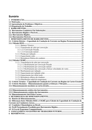 Sumário
1 INTRODUÇÃO............................................................................................................................11
1.1 Motivação.....................................................................................................................................11
1.2 Apresentação do Problema e Objetivos....................................................................................12
1.3 Organização do Trabalho...........................................................................................................12
2 BARRAMENTOS........................................................................................................................14
2.1 Barramentos Condutores Em Subestações..............................................................................14
2.2 Barramentos Rígidos e Flexíveis...............................................................................................16
2.2.1 Barramentos Rígidos...............................................................................................................17
2.2.2 Barramentos Flexíveis.............................................................................................................19
3 DIMENSIONAMENTO DE BARRAMENTOS.......................................................................26
3.1 Critério Elétrico – Capacidade de Condução de Corrente em Regime Permanentemente 26
3.1.1 Método IEEE............................................................................................................................27
3.1.1.1 Balanço Térmico.......................................................................................................28
3.1.1.2 Transmissão de calor por convecção........................................................................29
3.1.1.2.1 Convecção forçada............................................................................................29
3.1.1.2.2 Convecção natural.............................................................................................31
3.1.1.3 Perdas por radiação...................................................................................................32
3.1.1.4 Aquecimento solar....................................................................................................33
3.1.1.5 Resistência Elétrica do condutor...............................................................................37
3.1.2 Método CIGRÉ........................................................................................................................41
3.1.2.1 Transferência de calor por convecção.......................................................................43
3.1.2.1.1 Resfriamento por convecção forçada ...............................................................45
3.1.2.1.2 Resfriamento por convecção natural.................................................................46
3.1.2.1.3 Resfriamento por convecção a baixas velocidades de vento............................47
3.1.2.2 Resfriamento por radiação........................................................................................47
3.1.2.3 Aquecimento por radiação solar...............................................................................48
3.1.2.4 Aquecimento por efeito joule....................................................................................50
3.1.2.5 Resistência elétrica do condutor...............................................................................51
3.1.2.6 Distribuição radial de temperatura............................................................................52
3.2 Critério Térmico – Capacidade de Condução de Corrente em Regime de Curto-Circuito53
3.3 Critério Mecânico – Dimensionamento quanto a Esforços e Vibrações...............................62
3.3.1 Dimensionamento mecânico ao curto-circuito......................................................................62
............................................................................................................................................................66
3.3.2 Dimensionamento estático dos barramentos.........................................................................67
3.3.3. Dimensionamento estático dos barramentos........................................................................70
3.4 Dimensionamento Sob Efeito Corona......................................................................................73
4 METODOLOGIA DE DIMENSIONAMENTO........................................................................76
4.1 Roteiro de Dimensionamento....................................................................................................76
4.2 Diferenças Entre Métodos IEEE e CIGRÉ para Cálculo da Capacidade de Condução de
Corrente em Condutores Aéreos......................................................................................................79
4.3 Condições Climatológicas no Brasil.........................................................................................82
4.4 Perfil Normalmente Escolhido para Barramentos Rígidos...................................................85
4.5 O Uso de Programas Computacionais.....................................................................................85
5 CONCLUSÕES E SUGESTÕES DE TRABALHOS FUTUROS...........................................87
6 REFERÊNCIAS...........................................................................................................................90
 