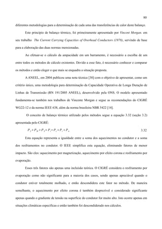 80
diferentes metodologias para a determinação de cada uma das transferências de calor deste balanço.
Este princípio de balanço térmico, foi primeiramente apresentado por Vincent Morgan. em
seu trabalho The Current Carrying Capacities of Overhead Conductors (1978), servindo de base
para a elaboração das duas normas mensionadas.
Ao efetuar-se o cálculo da ampacidade em um barramento, é necessário a escolha de um
entre todos os métodos de cálculo existentes. Devido a esse fato, é necessário conhecer e comparar
os métodos e então eleger o que mais se enquadra a situação proposta.
A ANEEL, em 2004 publicou uma nota técnica [30] com o objetivo de apresentar, como um
critério único, uma metodologia para determinação da Capacidade Operativa de Longa Duração de
Linhas de Transmissão (RN 191/2005 ANEEL), desenvolvido pela ONS. O modelo apresentado
fundamenta-se também nos trabalhos de Vincente Morgan e segue as recomendações do CIGRÉ
WG22-12 e da norma IEEE 638, além da norma brasileira NBR 5422 [14].
O conceito de balanço térmico utilizado pelos métodos segue a equação 3.32 (seção 3.2)
apresentada pelo CIGRÉ:
PJ PM PSPi=PcPrPw 3.32
Esta equação representa a igualdade entre a soma dos aquecimentos no condutor e a soma
dos resfriamentos no condutor. O IEEE simplifica esta equação, eliminando fatores de menor
impacto. São eles: aquecimento por magnetização, aquecimento por efeito corona e resfriamento por
evaporação.
Esses três fatores são apenas uma incluísão teórica. O CIGRÉ considera o resfriamento por
evaporação como não significante para a maioria dos casos, sendo apenas apreciável quando o
condutor estiver totalmente molhado, e então descondidera este fator no método. De maneira
semelhante, o aquecimento por efeito corona é também desprezível e considerado significante
apenas quando o gradiente de tensão na superfície do condutor for muito alto. Isto ocorre apenas em
situações climáticas específicas e então também foi descondiderado nos cálculos.
 