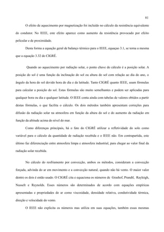 81
O efeito de aquecimento por magnetização foi incluído no cálculo da resistência equivalente
do condutor. No IEEE, este efeito aparece como aumento da resistência provocado por efeito
pelicular e de proximidade.
Desta forma a equação geral de balanço térmico para o IEEE, equaçao 3.1, se torna a mesma
que a equação 3.32 do CIGRÉ.
Quando ao aquecimento por radiação solar, o ponto chave do cálculo é a posição solar. A
posição do sol é uma função da inclinação do sol ou altura do sol com relação ao dia do ano, o
ângulo da hora do sol devido hora do dia e da latitude. Tanto CIGRÉ quanto IEEE, usam fórmulas
para calcular a posição do sol. Estas fórmulas são muito semelhantes e podem ser aplicadas para
qualquer hora ou dia e qualquer latitude. O IEEE conta ainda com tabelas de valores obtidos a partir
destas fórmulas, o que facilita o cálculo. Os dois métodos também apresentam correções para
difusão da radiação solar na atmosfera em função da altura do sol e do aumento da radiação em
função da altitude acima do nível do mar.
Como diferenças principais, há o fato do CIGRÉ utilizar a refletividade do solo como
variável para o cálculo da quantidade de radiação recebida e o IEEE não. Em contrapartida, este
último faz diferenciação entre atmosfera limpa e atmosfera industrial, para chegar ao valor final da
radiação solar recebida.
No cálculo do resfriamento por convecção, ambos os métodos, consideram a convecção
forçada, advinda do ar em movimento e a convecção natural, quando não há vento. O maior valor
dentre os dois é então usado. O CIGRÉ cita e equaciona os números de Grashof, Prandtl, Rayleigh,
Nusselt e Reynolds. Esses números são determinados de acordo com equações empíricas
apresentadas e propriedades do ar como viscosidade, densidade relativa, condutividade térmica,
direção e velocidade do vento.
O IEEE não explicita os números mas utiliza em suas equações, também essas mesmas
 