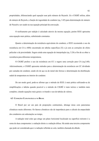 82
propriedades, diferenciando qual equação usar pelo número de Reynols. Já o CIGRÉ utiliza, além
do número de Reynols, a função de rugosidade do condutor (eq. 3.45) para determinação do número
de Nusselt a ser usado na sua equação principal da convecção.
O resfriamento por radição é calculado através da mesma equação, porém IEEE apresenta
uma equação mais prática, substituindo constantes.
Quanto a determinação da resistência equivalente do condutor, o IEEE recomenda o uso da
resistência em CA a 60Hz encontrada em tabelas específicas [5] e já com as correções de efeito
pelicular e de proximidade. Sugera ainda uma equação de interpolação (eq. 3.24) a fim de se obter a
resistência para diferentes temperaturas.
O CIGRÉ prefere o uso da resistência em CC e sugere uma correção para CA (eq.3.60).
Adicionalmente, o CIGRÉ apresenta métodos para a determinação da resistência em CC dividindo
por camadas do condutor, sendo ele de aço ou de metal não ferroso e determinação da distribuição
radial de temperatura no interior do condutor.
De um modo geral, pode-se afirmar que o método do IEEE é mais prático utilizando-se de
simplificações e tabelas quando possível e o método do CIGRÉ é mais teórico e também mais
completo, citando equações mais gerais e evitando o uso de tabelas de valores.
4.3 CONDIÇÕES CLIMATOLÓGICAS NO BRASIL
O Brasil por ser um país de proporções continentais, abrange áreas com panoramas
climáticos muito diferentes. Os fatores climáticos são de importância para o cálculo da ampacidade
dos condutores em subestações ao tempo.
A radiação total solar que atinge um plano horizontal localizado na superfície terrestre é a
soma de duas componentes: a radiação direta e a radiação difusa. Há ainda uma terceira componente
que pode ser considerada que é a radiação refletida no solo, também chamada de albedo.
 