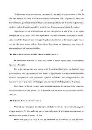 85
Também nesta norma, encontram-se recomendações a respeito da temperatura superficial do
cabo e da obtenção dos dados relativos as condições climáticas do local. É apresentado o conceito
de risco térmico, que utiliza uma distribuição estatística log-normal a fim de estimar os parâmetros
climáticos na falta de estudos específicos à série horária de temperatura superficial do condutor.
Segundo esta norma, as condições de sol forte correspondem a 1000 W/m² e a sol a pino
correspondem a 1300 W/m². Este último representa o valor mais conservativo que pode-se utilizar.
Como os métodos de cálculo para convecção forçada e natural tomam as devidas precauções para o
caso de não haver vento, pode-se desconsiderar dimensionar os barramentos sem riscos de
sobreaquecimento sob aspectos climáticos.
4.4 PERFIL NORMALMENTE ESCOLHIDO PARA BARRAMENTOS RÍGIDOS
Os barramentos tubulares são quase que sempre a melhor escolha entre os barramentos
rígidos de subestações.
Isto se deve porque para uma mesma seção de metal condutor (cobre ou alumínio), estes
perfis conduzem mais corrente pois em altas tensões, a corrente passa pela periferia dos condutores
devido ao efeito pelicular, isto é, o interior da seção fica inutilizado. Como consequência disso, são
mais baratos que os maciços ou em chapa para uma mesma capacidade de condução de corrente.
Outro fator é o de que possuem maior resitência mecânica do que uma seção retangular
(maior momento de inércia), para o caso de um esforço de tração em um curto-circuito na linha,
vento, etc.
4.5 O USO DE PROGRAMAS COMPUTACIONAIS
O cálculo de barramentos em subestações é trabalhoso e muitas vezes complexo, exigindo
cálculos iterativos. Por isso, cada vez mais, o desenvolvimento de aplicações computacionais se
torna importante para facilitar esses cálculos.
Outro fator que vai a favor do uso de ferramentas de informática é o uso de muitas
 