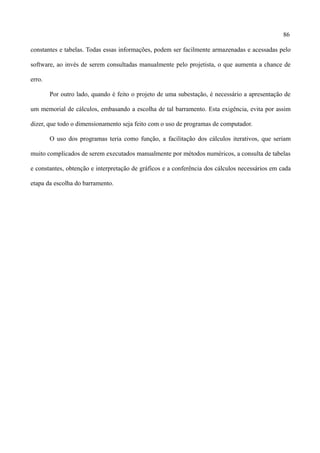 86
constantes e tabelas. Todas essas informações, podem ser facilmente armazenadas e acessadas pelo
software, ao invés de serem consultadas manualmente pelo projetista, o que aumenta a chance de
erro.
Por outro lado, quando é feito o projeto de uma subestação, é necessário a apresentação de
um memorial de cálculos, embasando a escolha de tal barramento. Esta exigência, evita por assim
dizer, que todo o dimensionamento seja feito com o uso de programas de computador.
O uso dos programas teria como função, a facilitação dos cálculos iterativos, que seriam
muito complicados de serem executados manualmente por métodos numéricos, a consulta de tabelas
e constantes, obtenção e interpretação de gráficos e a conferência dos cálculos necessários em cada
etapa da escolha do barramento.
 