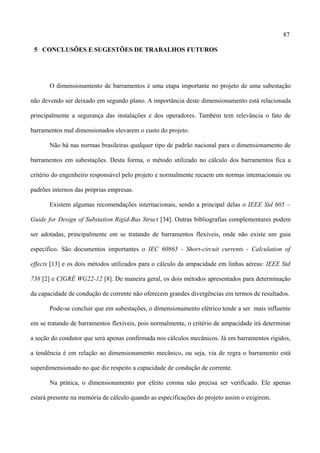 87
5 CONCLUSÕES E SUGESTÕES DE TRABALHOS FUTUROS
O dimensionamento de barramentos é uma etapa importante no projeto de uma subestação
não devendo ser deixado em segundo plano. A importância deste dimensionamento está relacionada
principalmente a segurança das instalações e dos operadores. Também tem relevância o fato de
barramentos mal dimensionados elevarem o custo do projeto.
Não há nas normas brasileiras qualquer tipo de padrão nacional para o dimensionamento de
barramentos em subestações. Desta forma, o método utilizado no cálculo dos barramentos fica a
critério do engenheiro responsável pelo projeto e normalmente recaem em normas internacionais ou
padrões internos das próprias empresas.
Existem algumas recomendações internacionais, sendo a principal delas o IEEE Std 605 –
Guide for Design of Substation Rigid-Bus Struct [34]. Outras bibliografias complementares podem
ser adotadas, principalmente em se tratando de barramentos flexíveis, onde não existe um guia
específico. São documentos importantes o IEC 60865 - Short-circuit currents - Calculation of
effects [13] e os dois métodos utilizados para o cálculo da ampacidade em linhas aéreas: IEEE Std
738 [2] e CIGRÉ WG22-12 [8]. De maneira geral, os dois métodos apresentados para determinação
da capacidade de condução de corrente não oferecem grandes divergências em termos de resultados.
Pode-se concluir que em subestações, o dimensionamento elétrico tende a ser mais influente
em se tratando de barramentos flexíveis, pois normalmente, o critério de ampacidade irá determinar
a seção do condutor que será apenas confirmada nos cálculos mecânicos. Já em barramentos rígidos,
a tendência é em relação ao dimensionamento mecânico, ou seja, via de regra o barramento está
superdimensionado no que diz respeito a capacidade de condução de corrente.
Na prática, o dimensionamento por efeito corona não precisa ser verificado. Ele apenas
estará presente na memória de cálculo quando as especificações do projeto assim o exigirem.
 