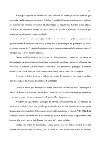 88
A principal sugestão de continuidade deste trabalho é a confecção de um software que
automatize os cálculos apresentados neste trabalho. Como já foi discutido anteriormente, o software
não substitui nem elimina a necessidade de apresentação dos cálculos mas facilita o uso de tabelas,
verificação dos resultados, análise de dados através de gráficos e resolução de cálculos que
necessitem métodos numéricos para resolução.
O curto-circuito em subestações também é um tema que poderia receber maior
aprofundamento. É nesserário um estudo a parte para a determinação dos parâmetros de curto-
circuito da subestação. O próprio dimensionamento de barramentos com relação ao curto-circuito é
um tópico que pode ser bastante ampliado.
Pode-se também expandir os cálculos de dimensionamento levando-se em conta as
disposições de barramentos não coplanares nos conjuntos de manobra e controle, as influências das
derivações e conexões de barramentos secundários nos barramentos principais e também
considerações sobre o momento de inércia quanto ao arranjo das barras em fases compostas.
O presente trabalho limita-se ao cálculo das seções dos condutores mas pode-se também
incluir os cálculos das colunas de isoladores da subestação.
Durante a busca por documentação sobre condutores, encontra-se muita informação a
respeito de linhas de transmissão. Dessa forma, sugere-se também alguns assuntos que podem ser
objeto de trabalhos e não somente sugestões de continuidade destes projeto.
A respeito da capacidade de condução de corrente, corriqueiramente cai-se no terreno da
ampacidade estatística. Esta é uma questão que vem sendo cada vez mais discutida pelas autoridades
do ramo energético brasileiro. Este assunto será incluído na próxima revisão da NBR 5422. Está
atualmente em fase de debate. Este é um assunto que poderia merecer análise complementar e está
bastante relacionado com os métodos descritos na seção 3.1 deste trabalho.
Também em linhas de transmissão, o efeito corona pode ser melhor estudado pois traz
maiores transtornos do que em subestações. Os efeitos de rádio interferência podem ser bastante
 