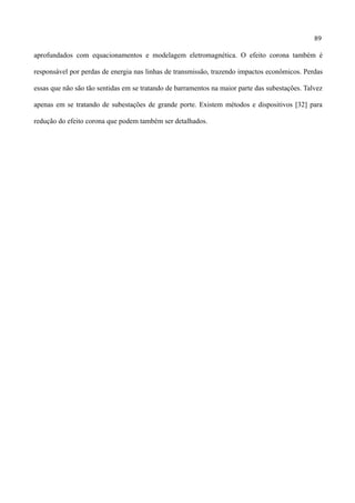 89
aprofundados com equacionamentos e modelagem eletromagnética. O efeito corona também é
responsável por perdas de energia nas linhas de transmissão, trazendo impactos econômicos. Perdas
essas que não são tão sentidas em se tratando de barramentos na maior parte das subestações. Talvez
apenas em se tratando de subestações de grande porte. Existem métodos e dispositivos [32] para
redução do efeito corona que podem também ser detalhados.
 
