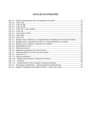 LISTA DE ILUSTRAÇÕES
Fig. 2.1 – Perfis de barramentos mais encontrados no mercado.........................................................18
Fig. 2.2 – Cabo AAC...........................................................................................................................19
Fig. 2.3 – Cabo ACSR.........................................................................................................................20
Fig. 2.4 – Cabo ACAR........................................................................................................................21
Fig. 2.5 – Cabo TW x cabo standard...................................................................................................23
Fig. 2.6 – Cabo VR.............................................................................................................................24
Fig. 2.7 – Cabo OVAL ACSR.............................................................................................................25
Fig. 2.8 – Cabo SDC...........................................................................................................................25
Fig. 2.9 – Cabo LNC...........................................................................................................................25
Fig. 3.1 – Relação entre o Diâmetro e a Capacidade de Condução de Corrente do Contudor...........27
Fig. 3.2 – Relação entre a velocidade do vento e a corrente alternada no condutor...........................32
Fig. 3.3 – Relação entre resistência e diâmetro do condutor..............................................................41
Fig. 3.4 – Rugosidade do cabo............................................................................................................45
Fig. 3.5 – Passo de corrente................................................................................................................54
Fig. 3.6 – Diagrama esquemático do curto-circuito............................................................................55
Fig. 3.7 – Decomposição da corrente de curto-circuito......................................................................56
Fig. 3.8 – Fatores m e n.......................................................................................................................58
Fig. 3.9 – Fator de assimetria..............................................................................................................59
Fig. 3.10 – Módulo de Resistência e Momento de Inércia.................................................................66
Fig. 3.11 – Catenária...........................................................................................................................68
Fig. 3.12 – Comprimentos Críticos segundo a frequência própria.....................................................72
Fig. 4.1 – Fluxograma simplificado – dimensionamento de barramentos..........................................78
Fig. 4.2 – Mapa de irradiação solar global no Brasil – solstício de verão..........................................83
 
