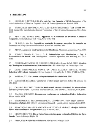 90
6 REFERÊNCIAS
[1] HOUSE, H. E; TUTTLE, P. D.. Current-Carrying Capacity of ACSR. Transaction of the
American Institute of Electrical Engineers – Part III: Power Apparatus and Systems. 1958
[2] INSTITUTE OF ELECTRICAL AND ELECTRONICS ENGINEERS. IEEE Std 738-2006 .
IEEE Standard for Calculating the Current-Temperature of Bare Overhead Conductors . Nova York:
2007.
[3] NEW YORK POWER POOL. Appendix A: Calculation of Overhead Conductor
Ampacities. Tie-Line Ratings Task Force, Nova York: 1995
[4] DE PAULA, João J.A. Capacide de condução de corrente em cabos de aluminio nu.
Disponível em: <http://www.nexans.com.br>. Acesso em: setembro 2009
[5] ALCOA. Aluminum Electrical Conductor Handbook. Aluminum Association, 3ª ed. 1989
[6] WRIGHT, Sherwin H.; HALL, C. F. Transmission and Distribution – Cap 3:
Characteristics of Aerial Lines. Westinghouse Electric Corporation, East Pittsburg, PA, USA:
1950
[7] COMPANIA ESTADUAL DE ENERGIA ELÉTRICA Rio Grande do Sul- CEEE. Memória
de Cálculo para Dimensionamento de Barramentos – SE Porto Alegre 10. Porto Alegre, 1984
[8] CIGRÉ INTERNATIONAL CONCIL ON LARGE ELECTRIC SYSTEMS. Thermal
Behaviour of Overhead Conductor. Revista Electra nº 144, seções 1 e 2– SC22 WG22.12, 1992.
[9] MORGAN, V. T. The thermal rating of overhead line conductors. 1982
[10] SCHNEIDER ELECTRIC. Calculation of short-circuit currents. Cahier TE chnique no.
158, 2005
[11] GENERAL ELECTRIC COMPANY. Short-circuit current calculations for industrial and
comercial power systems – Aplication Information GET-3550F 0489 BLC: Plainville, USA, 1989.
[12] WALDON SALENGUE. Barramentos condutores em instalações elétricas industriais.
Rio de Janeiro, 1974.
[13] INTERNATIONAL ELECTROTECHNICAL COMMISSION. Short-circuit currents –
Calculation of effects. IEC 60865-1 International Standard – second edition, Genegra, Suiça:1993.
[14] ASSOCIAÇÃO BRASILEIRA DE NORMAS TÉCNICAS. NBR-5422 - Projeto de linhas
aéreas de transmissão de energia elétrica. Rio de Janeiro, 1984.
[15] NEXANS FICAP S/A. Fios e Cabos Termoplásticos para Instalações Elétricas de Baixa
Tensão. Cabos de Energia, Página 38
[16] FARIA, Elder. Cálculo de barramentos. FEUP, Porto, Portugal: 2004
 