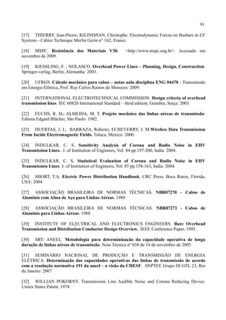 91
[17] THIERRY, Jean-Pierre; KILINDJIAN, Christophe. Electrodynamic Forces on Busbars in LV
Systems - Cahier Technique Merlin Gerin n° 162, France.
[18] MSPC. Resistência dos Materiais V30. <http://www.mspc.eng.br>. Acessado em
novembro de 2009.
[19] KIESSLING, F. ; NOLASCO. Overhead Power Lines – Planning, Design, Construction.
Springer-verlag, Berlin, Alemanha: 2003.
[20] UFRGS. Cálculo mecânico para cabos – notas aula disciplina ENG 04470 - Transmissão
em Energia Elétrica, Prof. Ruy Carlos Ramos de Menezes: 2009.
[21] INTERNATIONAL ELECTROTECHNICAL COMMISSION. Design criteria of overhead
transmission lines. IEC 60826 International Standard – third edition, Genebra, Suiça: 2003.
[22] FUCHS, R. D.; ALMEIDA, M. T. Projeto mecânico das linhas aéreas de transmissão.
Editora Edgard Blücher, São Paulo: 1982.
[23] HUERTAS, J. I.; BARRAZA, Roberto; ECHEVERRY, J. M.Wireless Data Transmission
From Incide Electromagnetic Fields. Toluca, México: 2000.
[24] INDULKAR, C. S. Sensitivity Analysis of Corona and Radio Noise in EHV
Transmission Lines. J. of Institution of Engineers, Vol. 84 pp.197-200, India: 2004.
[25] INDULKAR, C. S. Statistical Evaluation of Corona and Radio Noise in EHV
Transmission Lines. J. of Institution of Engineers, Vol. 85 pp.158-163, Índia: 2004.
[26] SHORT, T.A. Electric Power Distribution Handbook. CRC Press, Boca Raton, Florida,
USA: 2004
[27] ASSOCIAÇÃO BRASILEIRA DE NORMAS TÉCNICAS. NBR07270 – Cabos de
Aluminio com Alma de Aço para Linhas Aéreas. 1988
[28] ASSOCIAÇÃO BRASILEIRA DE NORMAS TÉCNICAS. NBR07271 - Cabos de
Aluminio para Linhas Aéreas. 1988
[29] INSTITUTE OF ELECTRICAL AND ELECTRONICS ENGINEERS. Bare Overhead
Transmission and Distribution Conductor Design Overview. IEEE Conference Paper, 1995.
[30] SRT/ ANEEL. Metodologia para determininação da capacidade operativa de longa
duração de linhas aéreas de transmissão. Nota Técnica nº 038 de 14 de novembro de 2005
[31] SEMINÁRIO NACIONAL DE PRODUÇÃO E TRANSMISSÃO DE ENERGIA
ELÉTRICA. Determinação das capacidades operativas das linhas de transmissão de acordo
com a resolução normativa 191 da aneel – a visão da CHESF. SNPTEE Grupo III GTL 23, Rio
de Janeiro: 2007
[32] WILLIAN POKORNY. Transmission Line Audible Noise and Corona Reducing Device.
Unites States Patent, 1974.
 