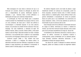 8
Mies empregava em suas obras a estrutura em aço e Le
Corbusier em concreto, através da utilização da planta livre
com a independência de apoios, distribuição espacial e
vedações, o que favorecia tratar a forma edificada e a
distribuição de forças como sistemas independentes.
A contribuição de Frank Loyd Wright para a arquitetura
moderna também foi a flexibilidade dos espaços internos. Como
um único ambiente, ele trazia para o interior dos edifícios a
movimentação e a liberdade espacial. A sua obra calca-se,
sempre, nos princípios de unidade formal e estrutura. Para isso,
emprega, nas suas residências, a alvenaria de tijolo. Em
edifícios maiores, utiliza o concreto. Gideon (2004, p. 453) assim
explica a obra de Wrigh: “[ela] está fundada num tripé: a tradição
americana, a sua propensão para o orgânico e sua capacidade
de encontrar uma linguagem artística para seu próprio tempo”.
Conforme Leupen (1999, p. 103), existem dois tipos
estruturais: o aditivo e o integrado. No sistema aditivo, os
elementos estruturais são bem definidos e separados em apoio
(pilares) e carga (arquitrave), que trabalham à compressão. O
sistema usado no templo grego é o seu melhor exemplo.
No sistema integrado ocorre uma fusão de pilares e vigas
trabalhando também em esforços de compressão, porém de
forma arqueada, vencendo maiores vãos. O melhor exemplo
desse sistema é a catedral gótica. Esses edifícios tinham uma
grande verticalidade e necessitavam da inércia de pesados
blocos de pedra para a sua estabilidade. Os construtores da
época adaptaram, então, a forma das catedrais ao caminho da
transmissão do peso da estrutura até ao solo.
Essa interação entre forma edificada e transmissão estrutural
de cargas do edifício, eliminando ao máximo o material de
recheio, que não tinha nenhuma função estrutural, seria a base
para novos princípios arquitetônicos ao longo do século XIX.
A transferência dos elementos estruturais e técnicos para o
exterior do edifício, recorrente na arquitetura moderna e
contemporânea, possui similaridade com as catedrais góticas,
cujas fachadas continham elementos estruturais, o que
possibilitava a fluidez dos espaços internos.
No século XX, quanto à utilização de sistema estrutural
integrado, podem ser citadas as obras do engenheiro italiano
 