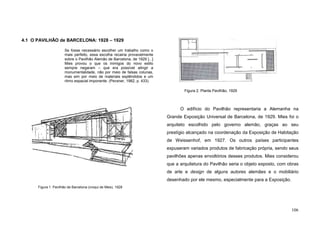 106
4.1 O PAVILHÃO de BARCELONA: 1928 – 1929
Se fosse necessário escolher um trabalho como o
mais perfeito, essa escolha recairia provavelmente
sobre o Pavilhão Alemão de Barcelona, de 1929 [...]
Mies provou o que os inimigos do novo estilo
sempre negaram – que era possível atingir a
monumentalidade, não por meio de falsas colunas,
mas sim por meio de materiais esplêndidos e um
ritmo espacial imponente. (Pevsner, 1982, p. 433).
O edifício do Pavilhão representaria a Alemanha na
Grande Exposição Universal de Barcelona, de 1929. Mies foi o
arquiteto escolhido pelo governo alemão, graças ao seu
prestígio alcançado na coordenação da Exposição de Habitação
de Weissenhof, em 1927. Os outros países participantes
expuseram variados produtos de fabricação própria, sendo seus
pavilhões apenas envoltórios desses produtos. Mies considerou
que a arquitetura do Pavilhão seria o objeto exposto, com obras
de arte e design de alguns autores alemães e o mobiliário
desenhado por ele mesmo, especialmente para a Exposição.
Figura 1. Pavilhão de Barcelona (croqui de Mies), 1928
Figura 2. Planta Pavilhão, 1929
 