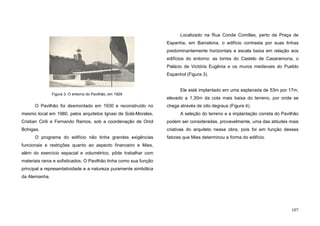 107
O Pavilhão foi desmontado em 1930 e reconstruído no
mesmo local em 1980, pelos arquitetos Ignasi de Solá-Morales,
Cristian Cirili e Fernando Ramos, sob a coordenação de Oriol
Bohigas.
O programa do edifício não tinha grandes exigências
funcionais e restrições quanto ao aspecto financeiro e Mies,
além do exercício espacial e volumétrico, pôde trabalhar com
materiais raros e sofisticados. O Pavilhão tinha como sua função
principal a representatividade e a natureza puramente simbólica
da Alemanha.
Localizado na Rua Conde Comillas, perto da Praça de
Espanha, em Barcelona, o edifício contrasta por suas linhas
predominantemente horizontais e escala baixa em relação aos
edifícios do entorno: as torres do Castelo de Casaramona, o
Palácio de Victória Eugênia e os muros medievais do Pueblo
Espanhol (Figura 3).
Ele está implantado em uma esplanada de 53m por 17m,
elevado a 1,30m da cota mais baixa do terreno, por onde se
chega através de oito degraus (Figura 4).
A seleção do terreno e a implantação correta do Pavilhão
podem ser consideradas, provavelmente, uma das atitudes mais
criativas do arquiteto nessa obra, pois foi em função desses
fatores que Mies determinou a forma do edifício.
Figura 3. O entorno do Pavilhão, em 1929
 