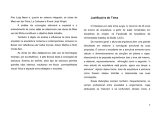 9
Píer Luigi Nervi e, quanto ao sistema integrado, as obras de
Mies van der Rohe, Le Corbusier e Frank Lloyd Wright.
A análise da concepção estrutural e espacial e o
entendimento de como estas se relacionam nas obras de Mies
van der Rohe constituem o objetivo deste trabalho.
Também é objeto de análise a influência da obra desse
arquiteto na arquitetura moderna e contemporânea, inclusive no
Brasil, com referências de Carlos Comas, Edson Mahfuz e Ruth
Verde Zein.
As obras de Mies destacam-se pelo uso de tecnologias
diversas, por sua tectônica e pela ênfase dada à concepção da
estrutura. Externo ao edifício, esse tipo de estrutura permitia
grandes vãos internos, resultando em fluida permeabilidade
visual, física e espacial como desejava o arquiteto.
Justificativa do Tema
O interesse por este tema surgiu no decorrer de 25 anos
de ensino de arquitetura, a partir de aulas ministradas em
disciplinas de projeto, na Faculdade de Arquitetura da
Universidade Católica de Goiás (UCG).
De maneira geral, o aluno de arquitetura tem uma grande
dificuldade em elaborar a concepção estrutural de suas
propostas. É comum o estudante ver a estrutura somente como
cálculo e dimensionamento de secções de pilares e vigas,
dissociando-a da proposta arquitetônica. Isso o leva, até mesmo,
a elaborar, equivocadamente, afirmação como a seguinte: “o
meu estudo de arquitetura está pronto, agora vou lançar a
estrutura”. Agindo dessa forma, trata de arquitetura e estrutura
como fossem etapas distintas e dissociadas nas suas
concepções.
Essas distorções ocorrem também, frequentemente, no
campo profissional entre arquitetos e engenheiros, cujas
atribuições se misturam e se confundem. Grosso modo, é
 