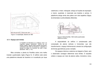 108
4.1.1 Espaço sem limites
O Pavilhão de Barcelona se configura como um
magnífico espaço “sanduíche”, inscrito em um
espaço mégaro, definido pelas paredes perimetrais,
culminando pelo Pátio da Escultura, e significou o
reinado da ordem no momento da crise e caos.
(Montaner, 1997, p. 119).
Mies concebeu a planta do Pavilhão sobre uma malha
modular quadriculada rígida (Figura 5). O edifício está sobre
uma plataforma elevada de travertino e é constituído por duas
coberturas: a maior, retangular, abriga as funções da exposição;
a menor, quadrada, é reservada aos lavabos e serviço. A
plataforma abriga ainda dois pátios com dois espelhos d’água,
de dimensões e profundidades diferentes.
A espacialidade do edifício é caracterizada pela
composição de planos verticais e horizontais, que vão
transformando o espaço tridimensional, através da configuração
de formas geométricas puras e simples.
Os espaços internos e externos se integram e fluem, sem
o observador conseguir determinar seus limites. O arquiteto
ordena o espaço por meio de planos soltos, tornando-o único.
Figura 5. Planta Pavilhão, 1929 (malha quadriculada:
desenho do autor).
Figura 4. A implantação, desenho de 1980
 