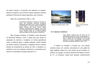109
Os planos verticais e horizontais não delimitam os espaços,
apenas os sugerem, pois as linhas e planos (paredes e colunas)
participam livremente do espaço agenciado, sem confiná-lo.
Sobre isto, comenta Zevi (1994, p. 124):
No Pavilhão de Barcelona, de Mies van der Rohe, a
ordem dos elementos estruturais mantém-se
rigidamente geométrica, mas o volume arquitetônico
se decompõe. [...] O espaço contínuo é cortado por
planos verticais que nunca formam figuras
fechadas, geometricamente estáticas, mas criam
uma ininterrupta fluência na sucessão de ângulos
visuais. Estamos diante de um desenvolvimento
ainda mais liberal do tema moderno, a planta livre.
Mies consegue sintetizar, no Pavilhão, vários elementos
do Movimento Moderno, como: a planta livre que resulta na
separação da estrutura e vedações; as formas geométricas
puras; a cobertura plana; o espaço integrado e fluido formado
por planos verticais e horizontais; a integração interna e externa
através da transparência de painéis de vidro; a disciplina e a
precisão no uso dos materiais construtivos e a importância dos
apoios na composição do espaço (Figuras 6 e 7).
4.1.2 Apoios e Cobertura
Todo espaço moderno gira em torno de um
protagonista estrutural e formal, simultaneamente: o
pilar. Os pilares de aço de Mies van der Rohe, nos
quais a planta em cruz persegue uma solução
isotrópica ao máximo, assegurando a presença de
dois eixos de simetria. (Montaner, 1997, p. 29).
O edifício do Pavilhão é formado por uma grande
cobertura plana, em concreto, estruturada em uma grelha de
vigas metálicas (Figura 8) e oito colunas de aço cromado, no
perfil de “cruz grega”, ao invés do desenho dos apoios em forma
de “H”, ou circulares, usados pelo arquiteto, posteriormente
Figura 6. A Cobertura plana, 1929 Figura 7. Pilar, painel de
mármore.
 