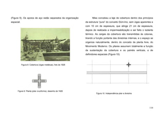 110
(Figura 9). Os apoios de aço estão separados da organização
espacial.
Mies concebeu a laje de cobertura dentro dos princípios
da estrutura “pura” do conceito Dom-Ino, sem vigas aparentes e
com 10 cm de espessura, que atinge 21 cm de espessura,
depois de realizada a impermeabilização e ser feito o isolante
térmico. As cargas da cobertura são transmitidas às colunas,
tirando a função portante das divisórias internas, e o espaço se
organiza naturalmente, dentro do conceito da planta livre, do
Movimento Moderno. Os pilares assumem totalmente a função
de sustentação da cobertura e os painéis verticais, a de
definidores espaciais (Figura 10).
Figura 10. Independência pilar e divisória
Figura 8. Cobertura (vigas metálicas), foto de 1929
Figura 9. Planta (pilar cruciforme), desenho de 1928
 