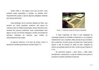 111
Carter (1999, p. 20) explica como isso era feito: “para
enfatizar essas separações e funções, as paredes eram
frequentemente postas a apenas algumas polegadas distantes
das colunas estruturais”.
Essa estratégia não foi somente utilizada por Mies, mas
também por outros arquitetos modernos. Aos apoios da
cobertura maior do Salão de Exposição, sempre descritos como
somente oito colunas cruciformes, foram acrescentados mais
alguns, em aço, em formato retangular e ocultos nas paredes de
alvenaria revestidas de mármore, para auxiliar no
descarregamento das cargas.
A segunda cobertura, a do setor de serviço, menor, é
apoiada em paredes portantes de concreto (Figura 11).
A Casa Tugendhat, de 1930, é uma adaptação da
concepção espacial do Pavilhão de Barcelona a um programa
residencial em que o arquiteto utiliza colunas de aço cromadas,
tipo cruciformes, na parte social, em planta livre. Esses pilares
apoiam a laje de concreto do salão de estar, integrado ao
entorno por grandes painéis de vidro, do teto ao piso (Figuras 12
e 13).
No pavimento superior – setor íntimo –, Mies utiliza,
parcialmente, a planta livre, e a laje de cobertura dos quartos é
apoiada em paredes portantes de alvenaria.
Figura 11. Coberturas do setor de serviços e exposições
 
