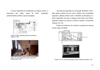 112
A Casa Tugendhat foi considerada, por alguns críticos, a
precursora das várias “casas de vidro”, projetadas
posteriormente por Mies e outros arquitetos.
Na Casa da Exposição da Construção de Berlim (1931),
Mies aplica a planta livre em todo o edifício. Sua composição
espacial e plástica lembra muito o Pavilhão de Barcelona e a
Casa Tugendhat, em que os espaços eram livres, sem limites,
sugeridos apenas por planos e volumes verticais e horizontais
(Figuras 14 e 15).
O plano da cobertura, em concreto, é apoiado em colunas
de aço, agora circulares.
Figura 12.Casa Tugendhat (planta do pavimento
superior), 1930
Figura 13. Casa Tugendhat (pilares, painel vidro
sala de estar), 1930 Figuras 14 e 15. Casa da Exposição de Berlim (planta e protótipo), 1931
 