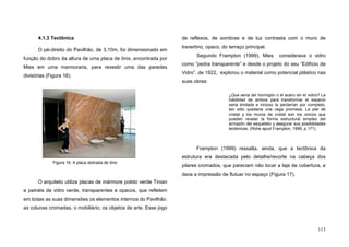 113
4.1.3 Tectônica
O pé-direito do Pavilhão, de 3,10m, foi dimensionado em
função do dobro da altura de uma placa de ônix, encontrada por
Mies em uma marmoraria, para revestir uma das paredes
divisórias (Figura 16).
O arquiteto utiliza placas de mármore polido verde Tinian
e painéis de vidro verde, transparentes e opacos, que refletem
em todas as suas dimensões os elementos internos do Pavilhão:
as colunas cromadas, o mobiliário, os objetos de arte. Esse jogo
de reflexos, de sombras e de luz contrasta com o muro de
travertino, opaco, do terraço principal.
Segundo Frampton (1999), Mies considerava o vidro
como “pedra transparente” e desde o projeto do seu “Edifício de
Vidro”, de 1922, explorou o material como potencial plástico nas
suas obras:
¿Que seria del hormigón o el acero sin el vidrio? La
habilidad de ambos para transformar el espacio
seria limitada e incluso la perderían por completo,
tan sólo quedaria una vaga promesa. La piel de
cristal y los muros de cristal son los únicos que
pueden revelar la forma estructural simples del
armazón del esqueleto y asegurar sus posibilidades
tectónicas. (Rohe apud Frampton, 1999, p.171).
Frampton (1999) ressalta, ainda, que a tectônica da
estrutura era destacada pelo detalhe/recorte na cabeça dos
pilares cromados, que pareciam não tocar a laje de cobertura, e
dava a impressão de flutuar no espaço (Figura 17).
Figura 16. A placa dobrada de ônix
 