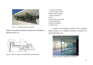 114
Materiais de acabamento utilizados originalmente no Pavilhão de
Barcelona (Figura 18) :
1. Travertino romano polido;
2. Banco de travertino romano;
3. Mármore polido de Tinian;
4. Divisória cinza-escuro;
5. Vidro;
6. Mármore grego antigo polido;
7. Ônix dourado polido;
8. Divisória verde-garrafa;
9. Divisória branca.
No pátio menor fechado por paredes, flutua no espelho
d’água colocado em um pedestal, a escultura A Dançarina, de
Georg Kolbe (Figura 19).
1
2
3
3
4
5
6
7
8
9
Figura 18. Planta com legenda das especificações de acabamentos
Figura 19. Escultura A Dançarina, de Georg Kolbe
Figura 17. Os pilares cromados e a cobertura
 