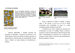 116
4.1.4 Poética do Pavilhão
Em sua composição assimétrica e retilínea, as
paredes do Pavilhão de Barcelona se pareciam
muito, no seu plano, com um quadro do De Stijl. [...]
Na terceira dimensão, o prédio tinha um pouco da
extensão da Casa Robie, de Wright. E o pedestal
parecia uma reminiscência do neoclassicismo de
Schinkel. (Blake, 1966, p. 47).
Conforme Blake(1966), o Pavilhão transmitia nas
proporções e implantação, o classicismo de Schinkel; na sua
fluidez espacial e leveza nos remetia à arquitetura japonesa; na
planta lembrava o Grupo De Stijl e em sua plasticidade, de certo
modo, à Wright e às obras artísticas do Construtivismo e
Cubismo.
Sobre a influência de Wright no Pavilhão, Frampton
(1997, p. 197) escreve: “O que ali se via era um Wright
reinterpretado pela sensibilidade do Grupo G e pelas
concepções espaciais metafísicas do De Stijl”.1
O Pavilhão reúne, assim, tradições que remontam aos
construtivistas, ao Grupo G, a Berlage, Wright e Schinkel e
condensam a base da versão alemã do estilo internacional. Mies
utiliza a interpenetração de superfícies como a essência para
conseguir um efeito estético, que era uma das características do
Movimento Moderno, na época:
1
Ressalte-se que a expressão concepções “metafísicas”, aqui, refere-se ao sentido não
físico, não material, do edifício.
Figura 24. Mondrian (composition
with gray and light brown), 1921
Figura 26. Schinkel, Altes Museu,
1841
Figura 25. Wright, Casa Robie,
1908
 