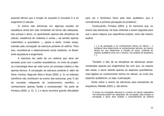 10
possível afirmar que a função do arquiteto é conceber e a do
engenheiro é calcular.
O ensino das estruturas em algumas escolas de
arquitetura ainda tem sido ministrado de forma não adequada.
Isso porque o aluno, no aprendizado apenas das disciplinas de
cálculo, resistência de materiais e outras de sentido apenas
matemático e quantitativo , passa a sentir, muitas vezes,
aversão pela concepção da estrutura portante do edifício. Para
isso, considere-se o distanciamento ainda existente, no Brasil,
entre arquitetura e engenharia.
A estrutura faz parte de um sistema que deve ser
pensado junto com o partido arquitetônico, no início do projeto.
Já a tecnologia deve ser vista como um processo criativo e não
apenas técnico. A concepção da estrutura portante é, além de
física, intuitiva. Segundo Silva e Souto (2002, p. 3), os métodos
científicos não contribuem ao ensino das estruturas, pois “o ato
de conceber independe do conhecimento científico; o
conhecimento apenas facilita a compreensão”. Da parte de
Fontana (2003, p. 5), “[...] o aluno encontra grande dificuldade
para ver o fenômeno físico pelo lado qualitativo, que é
normalmente a primeira percepção do problema”.
Continuando, Fontana (2003, p. 6) menciona que, no
ensino das estruturas, há duas vertentes a serem seguidas para
que o aluno adquira sua experiência própria, como ele mesmo
explica:
[...] a da percepção e do conhecimento teórico do cálculo – o
professor deve desenvolver os conhecimentos teóricos, ao mesmo
tempo em que desenvolve a intuição do aluno, cuidando do
aspecto qualitativo junto com o técnico, nos projetos de arquitetura
[...].
Também o fato de as disciplinas de estruturas serem
ministradas apenas por engenheiros faz com que, na maioria
das vezes, o aluno aborde apenas os aspectos quantitativos,
mais ligados ao conhecimento teórico do cálculo, ao invés dos
aspectos qualitativos, ou seja, a percepção.
Ainda sobre o ensino de estruturas para estudantes de
arquitetura, Rebello (2003, p. 26) afirma:
O ensino da concepção estrutural e o ensino do cálculo matemático
nas estruturas podem ser separados. Na concepção, pela intuição ou
percepção o aluno deve analisar o comportamento do sistema
 