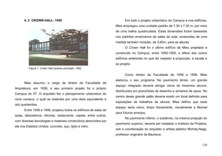 120
4. 2 CROWN HALL: 1950
Mies assumiu o cargo de diretor da Faculdade de
Arquitetura, em 1938, e seu primeiro projeto foi o próprio
Campus do IIT. O arquiteto fez o planejamento urbanístico do
novo campus, o qual se estendia por uma área equivalente a
oito quarteirões.
Entre 1938 e 1956, projetou todos os edifícios de salas de
aulas, laboratórios, oficinas, restaurante, capela, entre outros,
com diversas tecnologias e materiais construtivos absorvidos por
ele nos Estados Unidos: concreto, aço, tijolo e vidro.
Em todo o projeto urbanístico do Campus e nos edifícios,
Mies empregou uma unidade padrão de 7,30 x 7,30 m, por meio
de uma malha quadriculada. Estas dimensões foram baseadas
nos padrões americanos de salas de aula, acrescidas de uma
medida também modular, de 3,60m, para as alturas.
O Crown Hall foi o último edifício de Mies projetado e
construído no Campus, entre 1950-1955, e difere dos outros
edifícios anteriores no que diz respeito à proporção, à escala e
ao projeto.
Como diretor da Faculdade de 1938 a 1956, Mies
elaborou o seu programa. No pavimento térreo, um grande
espaço integrado deveria abrigar cerca de trezentos alunos,
distribuídos em pranchetas de desenho e armários de apoio. No
centro desse grande salão deveria existir um local definido para
exposições de trabalhos de alunos. Mies definiu que esse
espaço seria único, limpo fisicamente, visualmente e flexível
para futuros arranjos.
No pavimento inferior, o subtérreo, na mesma projeção do
pavimento superior, deveria ser instalado o Instituto de Projetos,
sob a coordenação do arquiteto e artista plástico Moholy-Nagy,
professor originário da Bauhaus.
Figura 1. Crown Hall (acesso principal), 1952
 