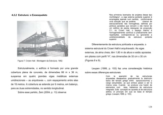 124
4.2.2 Estrutura: o Exoesqueleto
Estruturalmente, o edifício é formado por uma grande
cobertura plana de concreto, de dimensões 66 m x 36 m,
suspensa em quatro grandes vigas metálicas externas
unidirecionais – as arquitraves –, com espaçamento entre elas
de 18 metros. A cobertura se estende por 6 metros, em balanço,
para as duas extremidades, no sentido longitudinal.
Sobre esse partido, Zein (2004, p. 13) observa:
Nos primeiros exemplos de projetos desse tipo
morfológico”, a viga externa portante superior é
empregada apenas num sentido, conformando
uma solução que se poderia chamar de
estruturalmente não homogênea, definida por
pórticos paralelos que vencem o vão menor de
um edifício de planta retangular de proporção
2:1, no Crown Hall; o espaço interno é
homogeneamente contínuo e praticamente sem
repartições, contrapondo-se ou ignorando a
unidirecionalidade da estrutura portante
superior.
Diferentemente da estrutura porticada e arqueada, o
sistema estrutural do Crown Hall é arquitravado. As vigas
externas, de alma cheia, têm 1,80 m de altura e estão apoiadas
em pilares com perfil “H”, nas dimensões de 35 cm x 30 cm
(Figuras 8 e 9).
Leupen (1999, p. 103) faz uma consideração histórica
sobre essas diferenças estruturais:
Com la apariçión de las estructuras
arqueadas desaparece gradualmente la distinción
típica del templo griego entre apoyo(columna) y
carga (arquitrabe), ya que ambos pasan a ser la
misma cosa. Cuando se produce una fusión de
elementos com ésta, hablamos de estructura
integrada. Este concepto es opuesto al de estructura
aditiva, el princípio em que se basa el tiemplo
griego. (Leupen,1999, p. 103).
Figura 7. Crown Hall , Montagem da Estrutura, 1952.
 