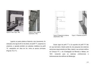 125
Ligando os quatro pilares e fazendo o seu travamento, foi
colocada uma viga de 60 cm de altura, de perfil “T”, suspensa na
cobertura, e apoiada também em pilaretes metálicos de perfil
“H”, espaçados em vãos de 3m, entre os apoios principais
(Figuras 10 e 11).
Essas vigas de perfil ”T” e os suportes de perfil “H” são
em aço laminado e fazem parte de uma pesquisa dos sistemas
estruturais desenvolvidos por Mies, desde o seu primeiro edifício
do Campus ITT, o de Investigação de Minerais e Metais, em
1941, evoluindo para os sistemas unidirecionais e
bidimensionais dos edifícios de Metalurgia.
Figura 10.Desenho do sistema
arquitravado, 1952
Figura 8. Pilar e viga, 1952 Figura 9. Pilar e viga de
travamento, 1952
Figura 11.Pilaretes de perfil’H’
 
