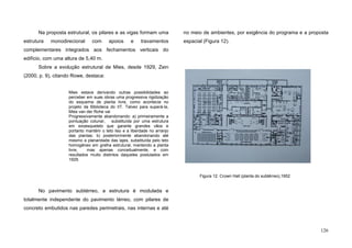 126
Na proposta estrutural, os pilares e as vigas formam uma
estrutura monodirecional com apoios e travamentos
complementares integrados aos fechamentos verticais do
edifício, com uma altura de 5,40 m.
Sobre a evolução estrutural de Mies, desde 1929, Zein
(2000, p. 9), citando Rowe, destaca:
Mies estava derivando outras possibilidades ao
perceber em suas obras uma progressiva rigidização
do esquema de planta livre, como acontecia no
projeto da Biblioteca do IIT. Talvez para superá-la,
Mies van der Rohe vai
Progressivamente abandonando: a) primeiramente a
pontuação colunar, substituída por uma estrutura
em exoesqueleto que garante grandes vãos e
portanto mantém o teto liso e a liberdade no arranjo
das plantas; b) posteriormente abandonando até
mesmo a planaridade das lajes, substituída pelo teto
homogêneo em grelha estrutural, mantendo a planta
livre, mas apenas conceitualmente, e com
resultados muito distintos daqueles postulados em
1929.
No pavimento subtérreo, a estrutura é modulada e
totalmente independente do pavimento térreo, com pilares de
concreto embutidos nas paredes perimetrais, nas internas e até
no meio de ambientes, por exigência do programa e a proposta
espacial (Figura 12).
Figura 12. Crown Hall (planta do subtérreo),1952
 