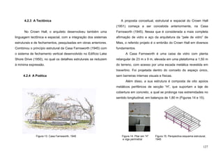 127
4.2.3 A Tectônica
No Crown Hall, o arquiteto desenvolveu também uma
linguagem tectônica e espacial, com a integração dos sistemas
estruturais e de fechamentos, pesquisadas em obras anteriores.
Combinou o princípio estrutural da Casa Farnsworth (1945) com
o sistema de fechamento vertical desenvolvido no Edifício Lake
Shore Drive (1950), no qual os detalhes estruturais se reduzem
à mínima expressão.
4.2.4 A Poética
A proposta conceitual, estrutural e espacial do Crown Hall
(1951) começa a ser concebida anteriormente, na Casa
Farnsworth (1945). Nessa que é considerada a mais completa
afirmação de vidro e aço da arquitetura da “pele de vidro” de
Mies, o referido projeto é o embrião do Crown Hall em diversos
fundamentos.
A Casa Farnsworth é uma caixa de vidro com planta
retangular de 23 m x 9 m, elevada em uma plataforma a 1,50 m
do terreno, com acesso por uma escada metálica revestida em
travertino. Foi projetada dentro do conceito do espaço único,
sem barreiras internas visuais e físicas.
Além disso, a sua estrutura é composta de oito apoios
metálicos periféricos de secção “H”, que suportam a laje de
cobertura em concreto, a qual se prolonga nas extremidades no
sentido longitudinal, em balanços de 1,80 m (Figuras 14 e 15).
Figura 13. Casa Farnsworth, 1945 Figura 14. Pilar em “H”
e viga perimetral
Figura 15. Perspectiva esquema estrutural,
1945
 