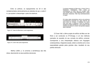 129
Entre os pórticos, os espaçamentos de 24 m são
complementados estruturalmente por pilaretes de aço, a cada 4
m, que ajudam a descarregar o peso da cobertura.
Mahfuz (2004, p. 3) comenta a semelhança das três
obras, descrevendo os seus partidos estruturais:
A solução ensaiada por Mies para o Cantor Drive-in
Restaurant, Indianápollis, 1945, acaba se
concretizando no Crown Hall, em Chicago, 1955.
Uma versão maior e mais sofisticada para o Teatro
Mannheim, Alemanha, 1952, ficou lamentavelmente
no papel.
Em todos estes precedentes vemos uma estrutura
monodirecional composta por vigas externas (de
alma cheia em Chicago, e treliçadas nos outros
dois) das quais é suspensa a laje de cobertura,
apoiada em pilares periféricos, o que resulta na total
ausência de pilares no interior dos grandes espaços
assim definidos.
O Crown Hall, o último projeto de edifício de Mies van der
Rohe a ser construído no IIT-Chicago, é um dos melhores
exemplos do arquiteto do seu conceito de edifício universal.
Corresponde a uma interpretação clássica com linguagem
contemporânea, integrando escala, ordem e simetria com a nova
espacialidade gerada pelos grandes vãos, resultado do seu
partido estrutural.
Figura 19. Crown Hall (corte longitudinal).
Figura 18. Teatro de Mannheim (corte longitudinal).
 