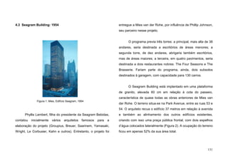 131
4.3 Seagram Building: 1954
Phyllis Lambert, filha do presidente da Seagram Bebidas,
contatou inicialmente vários arquitetos famosos para a
elaboração do projeto (Groupius, Breuer, Saarinem, Yamasaki,
Wright, Le Corbusier, Kahn e outros). Entretanto, o projeto foi
entregue a Mies van der Rohe, por influência de Phillip Johnson,
seu parceiro nesse projeto.
O programa previa três torres: a principal, mais alta de 38
andares, seria destinada a escritórios de áreas menores; a
segunda torre, de dez andares, abrigaria também escritórios,
mas de áreas maiores; a terceira, em quatro pavimentos, seria
destinada a dois restaurantes nobres: The Four Seasons e The
Brasserie. Fariam parte do programa, ainda, dois subsolos
destinados à garagem, com capacidade para 130 carros.
O Seagram Building está implantado em uma plataforma
de granito, elevada 60 cm em relação à cota do passeio,
característica de quase todas as obras anteriores de Mies van
der Rohe. O terreno situa-se na Park Avenue, entre as ruas 53 e
54. O arquiteto recua o edifício 37 metros em relação à avenida
e também ao alinhamento dos outros edifícios existentes,
criando com isso uma praça pública frontal, com dois espelhos
d’água colocados lateralmente (Figura 2). A ocupação do terreno
ficou em apenas 52% da sua área total.
Figura 1. Mies, Edifício Seagram, 1954
 