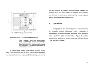 132
52
Park
Avenue
53
53
Montaner (2001, p. 25) descreve esse espaço:
Desde a avenida, o espaço axial definido pelos 2
blocos e sublinhado pela marquise, recorda a praça
que Schinkel desenhou como ante-sala do Altes
Museu, em Berlim. [...] Trata-se, portanto, de sua
obra mais clássica e com maiores pretensões de se
tornar modélica e universal.
A criação desse espaço frontal, inédito em Nova Iorque,
nega o conceito desvirtuado de alguns críticos de arquitetura em
que o arquiteto, em seus projetos, não dava atenção ao entorno
dos seus edifícios. A Prefeitura de Nova Iorque, baseada no
exemplo dessa área frontal pública do Seagram, mudou a lei do
uso do solo e zoneamento para incentivar novos espaços
abertos em projetos de grandes edifícios.
4.3.1 Espacialidade
Mies propõe os dois blocos integrados, com os sistemas
de circulação vertical, tubulações, shafts, instalações e
equipamentos localizados na parte central das torres, liberando
todo o perímetro para paredes-cortina, (Figura 3), partido
anteriormente adotado no edifício residencial 860 Lake Shore
Drive, em 1948 (Figura 4).
Figura 2. Edifício Seagram (implantação)
 