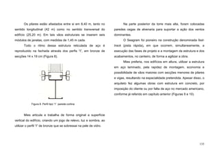 135
Os pilares estão afastados entre si em 8,40 m, tanto no
sentido longitudinal (42 m) como no sentido transversal do
edifício (25,20 m). Em tais vãos estruturais se inserem seis
módulos de janelas, com medidas de 1,45 m cada.
Todo o ritmo dessa estrutura reticulada de aço é
reproduzido na fachada através dos perfis “I”, em bronze de
secções 14 x 19 cm (Figura 8).
Mies articula e trabalha de forma original a superfície
vertical do edifício, criando um jogo de relevo, luz e sombra, ao
utilizar o perfil “I” de bronze que se sobressai na pele de vidro.
Na parte posterior da torre mais alta, foram colocadas
paredes cegas de alvenaria para suportar a ação dos ventos
dominantes.
O Seagram foi pioneiro na construção denominada fast-
track (pista rápida), em que ocorrem, simultaneamente, a
execução das fases de projeto e a montagem da estrutura e dos
acabamentos, no canteiro, de forma a agilizar a obra.
Mies preferia, nos edifícios em altura, utilizar a estrutura
em aço laminado, pela rapidez de montagem, economia e
possibilidade de vãos maiores com secções menores de pilares
e vigas, resultando na espacialidade pretendida. Apesar disso, o
arquiteto fez algumas obras com estrutura em concreto, por
imposição do cliente ou por falta de aço no mercado americano,
conforme já referido em capítulo anterior (Figuras 9 e 10).
Figura 8. Perfil tipo “I” parede-cortina
 