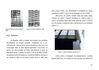 136
4.3.3 Tectônica
O Seagram seria a síntese dos projetos dos pavilhões
envidraçados de espaço universal, empilhados um a um,
verticalmente. Trata-se de um prisma de bronze e vidro, em uma
composição axial, na mais rigorosa geometria, e se tornou, na
época, um dos símbolos do Estilo Internacional. A partir do
pavimento térreo, o edifício se eleva a 167 m de altura através
de paredes-cortina formadas por montantes metálicos verticais e
um painel de vidro na cor bronze. Assim como no 860 Lake
Shore Drive (1948), sua verticalidade é ressaltada por esses
pilaretes em perfil “I”, de bronze no Seagram, de aço no 860.
Mies tinha um grande cuidado para que essas peças
verticais em perfil “I” fossem montadas na mesma ordem e
prumo, numeradas pelos fabricantes, evitando assim o mínimo
erro de medida e revelando todo o perfeccionismo do projetista
(Figura 11).
Ainda sobre a montagem da parede-cortina, comenta
Gössel (2001) que, ao contrário do que sucedia nos edifícios de
Figura 11. Edifício Seagram (perfis tipo “I”)
Figura 9. Edifício Commonwealth,
1952
Figura 10. Edifício Highfield, 1953
 