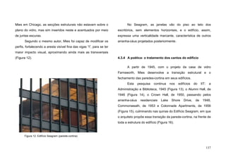 137
Mies em Chicago, as secções estruturais não estavam sobre o
plano do vidro, mas sim inseridos neste e acentuados por meio
de juntas escuras.
Segundo o mesmo autor, Mies foi capaz de modificar os
perfis, fortalecendo a aresta visível fina das vigas “I”, para se ter
maior impacto visual, aproximando ainda mais as transversais
(Figura 12).
No Seagram, as janelas vão do piso ao teto dos
escritórios, sem elementos horizontais, e o edifício, assim,
expressa uma verticalidade marcante, característica de outros
arranha-céus projetados posteriormente.
4.3.4 A poética: o tratamento dos cantos do edifício
A partir de 1945, com o projeto da casa de vidro
Farnsworth, Mies desenvolve a transição estrutural e o
fechamento das paredes-cortina em seus edifícios.
Esta pesquisa continua nos edifícios do IIT: a
Administração e Biblioteca, 1945 (Figura 13), o Alumni Hall, de
1946 (Figura 14), o Crown Hall, de 1950, passando pelos
arranha-céus residenciais Lake Shore Drive, de 1948,
Commonweath, de 1953 e Colonnade Apartments, de 1956
(Figura 15), culminando nas quinas do Edifício Seagram, em que
o arquiteto propõe essa transição da parede-cortina, na frente de
toda a estrutura do edifício (Figura 16).
Figura 12. Edifício Seagram (parede-cortina)
 