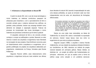 12
1 A Estrutura e a Espacialidade no Século XX
A partir do século XIX, com o uso de novas tecnologias e
novos materiais, os sistemas construtivos passaram de
artesanais para industriais e, com o aproveitamento do ferro e
concreto armado para o sistema estrutural dos edifícios, as
paredes, antes portantes, tiveram seu emprego também como
elemento de vedação e separação espacial. Trata-se de
processo de incorporação das novas tecnologias e novos
materiais aos processos construtivos que foi lento e gradual.
O esqueleto estrutural de ferro e de concreto armado
começou a compor as edificações e pontes, liberando os vãos
internos e dando aos arquitetos e engenheiros maior liberdade
na concepção de seus projetos. Esse fenômeno concorreu para
um distanciamento entre a arquitetura e a engenharia, com a
grande proliferação de projetos de arquitetura elaborados por
engenheiros, notadamente na França, formados pela Escola
Politécnica.
Segundo Pevsner (2002), esse distanciamento entre
arquitetura e engenharia tornou-se mais evidente nas últimas
duas décadas do século XIX, levando à especialização de cada
uma dessas profissões, as quais se tornaram cada vez mais
independentes uma da outra, em decorrência de formações
diferenciadas.
Os arquitetos aprendiam nos ateliês dos arquitetos mais velhos e
em escolas de arquitetura, até que se estabelecessem na prática,
executando as tarefas que os arquitetos do rei realizavam no
século XVII, sendo que agora trabalhavam principalmente para
clientes particulares e não mais para o Estado. Os engenheiros
eram treinados em faculdades especiais das universidades (na
França e Europa Central) ou em universidades técnicas especiais.
(Pevsner, 2002, p. 403).
Dentro de uma visão mais racionalista, as ideias de
Viollet-le-Duc no século XIX, sobre a veracidade na expressão
da estrutura, tiveram nessa época mais eco entre os
engenheiros do que entre os próprios arquitetos.
Segundo Leupen (1999), o arquiteto e teórico francês
Viollet-le-Duc, em seu tratado de arquitetura intitulado Entretiens
sur l’architecture, de 1863, descreve um método de projeto
racional baseado em princípios góticos. Nesse método, as
diretrizes de um projeto de edifício são fundamentadas em
princípios estruturais, em que se explica como a forma do
edifício surge como solução a um problema estrutural,
 