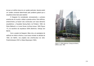 139
de que um edifício deva ter um caráter particular; deveria existir
um caráter universal determinado pelo problema global que a
arquitetura deve lutar para resolver.
O Seagram foi considerado, erroneamente, o primeiro
arranha-céu do mundo a utilizar a parede-cortina. Dois edifícios,
anteriormente, já haviam sido construídos com esse elemento
arquitetônico: o Equitable Saving Bank, de Portland, 1948, de
Pietro Belluschi, e o Lever House, de Nova Iorque, 1952 (Figura
17), do escritório de arquitetura SOM (Skidmore, Owings and
Merril).
Com o projeto da Seagram, Mies criou um paradigma de
edifícios em altura e fechou a sua busca iniciada na década de
1920, em Berlim, nos projetos dos arranha-céus de vidro:
Friedrichstrasse (1921) e Glass Skyscraper (1922).
Figura 17. SOM (Skidmore, Owings and Merril),
Edifício Lever, 1952
 