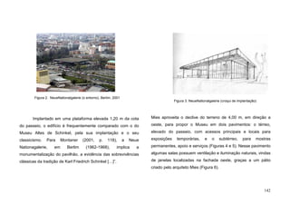 142
Implantado em uma plataforma elevada 1,20 m da cota
do passeio, o edifício é frequentemente comparado com o do
Museu Altes de Schinkel, pela sua implantação e o seu
classicismo. Para Montaner (2001, p. 118), a Neue
Nationagalerie, em Berlim (1962-1968), implica a
monumentalização do pavilhão, a evidência das sobrevivências
clássicas da tradição de Karl Friedrich Schinkel […]”.
Mies aproveita o declive do terreno de 4,00 m, em direção a
oeste, para propor o Museu em dois pavimentos: o térreo,
elevado do passeio, com acessos principais e locais para
exposições temporárias, e o subtérreo, para mostras
permanentes, apoio e serviços (Figuras 4 e 5). Nesse pavimento
algumas salas possuem ventilação e iluminação naturais, vindas
de janelas localizadas na fachada oeste, graças a um pátio
criado pelo arquiteto Mies (Figura 6).
Figura 2. NeueNationalgalerie (o entorno), Berlim, 2001
Figura 3. NeueNationalgalerie (croqui de implantação)
 