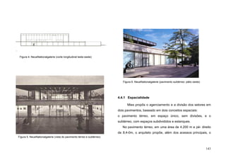 143
4.4.1 Espacialidade
Mies propôs o agenciamento e a divisão dos setores em
dois pavimentos, baseado em dois conceitos espaciais:
o pavimento térreo, em espaço único, sem divisões, e o
subtérreo, com espaços subdivididos e estanques.
No pavimento térreo, em uma área de 4.200 m e pé- direito
de 8,4-0m, o arquiteto propõe, além dos acessos principais, o
Figura 4. NeueNationalgalerie (corte longitudinal leste-oeste)
Figura 5. NeueNationalgalerie (vista do pavimento térreo e subtérreo)
Figura 6. NeueNationalgalerie (pavimento subtérreo: pátio oeste)
 