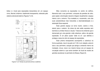 144
lobby e o local para exposições temporárias em um espaço
único, flexível, dinâmico, totalmente transparente, ordenado pelo
sistema estrutural externo (Figuras 7 e 8).
Mies concentra as exposições no centro do edifício,
liberando todo o seu perímetro, composto de paredes de vidro,
para captar a iluminação natural e integrar visualmente o espaço
interno com o entorno. Fica revelada aí, novamente, uma das
suas características mais marcantes: a desmaterialização e a
abstração física espacial.
Esse grande espaço se torna neutro, sereno e livre,
aberto para o exterior. As obras de arte estão expostas sem
barreiras ou limites físicos e visuais. Trata-se de ambiente que é
demarcado por uma grande e alta cobertura, solta e de grande
expressão. É um plano quase “solto no ar”, que delimita e
protege a caixa de vidro do espaço de exposições.
Esse prisma transparente acompanha a cobertura na
forma quadrada, mas é recuado em 7,20 m em relação a ela em
todo o seu perímetro, solução que abriga o ambiente interno da
insolação, chuva, neve e ao mesmo tempo cria um espaço de
circulação externo e que serve também de local de mostra de
grandes esculturas no perímetro do Museu (Figura 9).
Pav. Térreo
Pav. Sub-Térreo
N
Figuras 7 e 8. Plantas do pavimento térreo e subtérreo
 