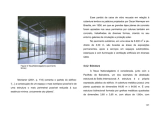 145
Montaner (2001, p. 118) comenta o partido do edifício:
“[…] a consecução de um espaço o mais isotrópico possível e de
uma estrutura o mais perimetral possível reduzida à sua
essência mínima: unicamente oito pilares”.
Esse partido da caixa de vidro recuada em relação à
cobertura lembra os palácios projetados por Oscar Niemeyer em
Brasília, em 1958, em que as grandes lajes planas de concreto
foram apoiadas nos seus perímetros por colunas também em
concreto, trabalhadas de diversas formas, criando no seu
entorno galerias de circulação e proteção solar.
No pavimento subtérreo, em uma área de 8.400 m2
e pé-
direito de 4,00 m, são locadas as áreas de exposições
permanentes, apoio e serviços em espaços subdivididos,
estanques e com iluminação e ventilação artificiais em diversas
salas.
4.4.2 Estrutura
A Neue Nationalgalerie é considerada, junto com o
Pavilhão de Barcelona, um dos exemplos de abstração
estrutural do Estilo Internacional. A estrutura é a própria
expressão plástica do edifício. A cobertura metálica possui uma
planta quadrada de dimensões 64,80 m x 64,80 m. É uma
estrutura bidirecional formada por grelhas metálicas quadradas
de dimensões 3,60 x 3,60 m, com altura de 1,80m, com
Figura 9. NeueNationalgalerie (pavimento
térreo)
 